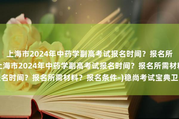 上海市2024年中药学副高考试报名时间？报名所需材料？报名条件-(上海市2024年中药学副高考试报名时间？报名所需材料？报名条件-)稳尚考试宝典卫生职称