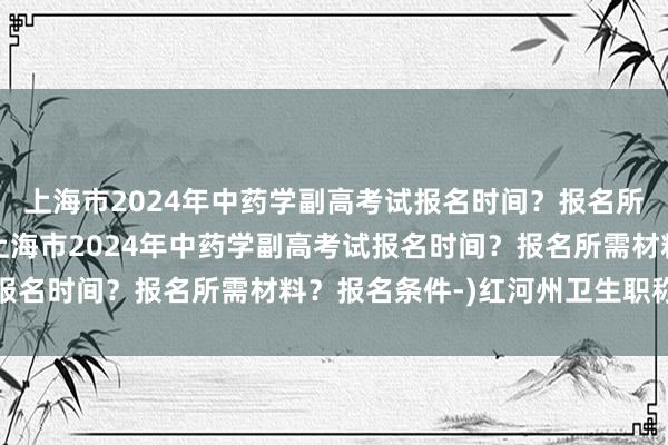 上海市2024年中药学副高考试报名时间？报名所需材料？报名条件-(上海市2024年中药学副高考试报名时间？报名所需材料？报名条件-)红河州卫生职称考试