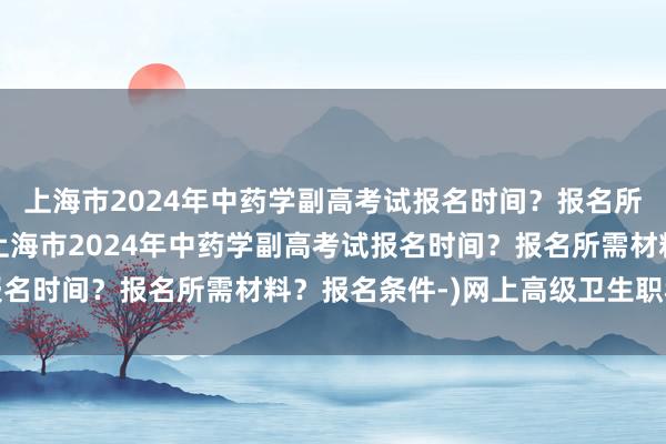 上海市2024年中药学副高考试报名时间？报名所需材料？报名条件-(上海市2024年中药学副高考试报名时间？报名所需材料？报名条件-)网上高级卫生职称考试