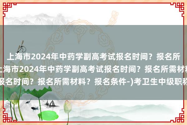 上海市2024年中药学副高考试报名时间？报名所需材料？报名条件-(上海市2024年中药学副高考试报名时间？报名所需材料？报名条件-)考卫生中级职称考试