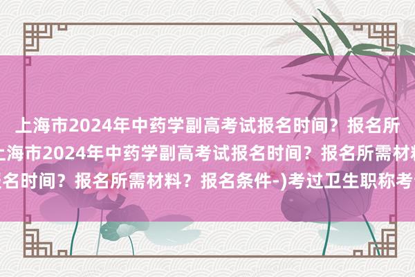 上海市2024年中药学副高考试报名时间？报名所需材料？报名条件-(上海市2024年中药学副高考试报名时间？报名所需材料？报名条件-)考过卫生职称考试高兴