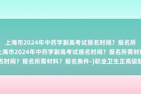 上海市2024年中药学副高考试报名时间？报名所需材料？报名条件-(上海市2024年中药学副高考试报名时间？报名所需材料？报名条件-)职业卫生正高级职称考试