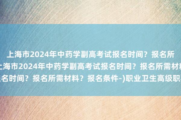 上海市2024年中药学副高考试报名时间？报名所需材料？报名条件-(上海市2024年中药学副高考试报名时间？报名所需材料？报名条件-)职业卫生高级职称考试