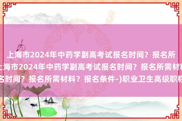 上海市2024年中药学副高考试报名时间？报名所需材料？报名条件-(上海市2024年中药学副高考试报名时间？报名所需材料？报名条件-)职业卫生高级职称考试题