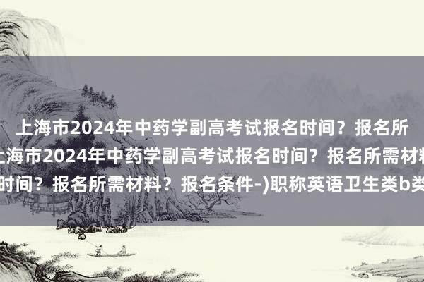 上海市2024年中药学副高考试报名时间？报名所需材料？报名条件-(上海市2024年中药学副高考试报名时间？报名所需材料？报名条件-)职称英语卫生类b类考试真题
