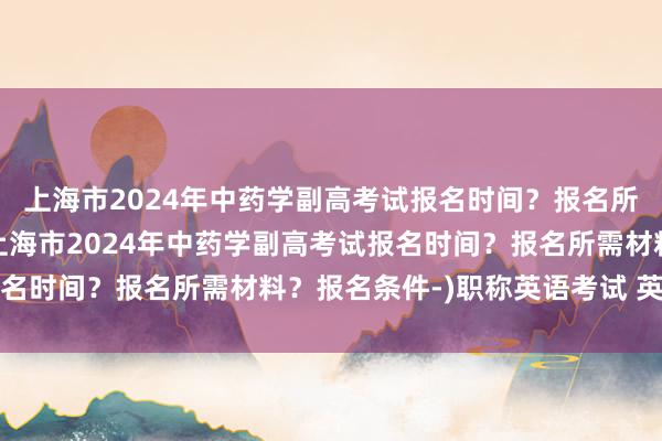 上海市2024年中药学副高考试报名时间？报名所需材料？报名条件-(上海市2024年中药学副高考试报名时间？报名所需材料？报名条件-)职称英语考试 英语卫生