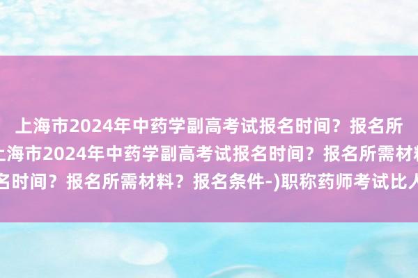 上海市2024年中药学副高考试报名时间？报名所需材料？报名条件-(上海市2024年中药学副高考试报名时间？报名所需材料？报名条件-)职称药师考试比人民卫生