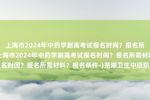 上海市2024年中药学副高考试报名时间？报名所需材料？报名条件-(上海市2024年中药学副高考试报名时间？报名所需材料？报名条件-)芜湖卫生中级职称考试