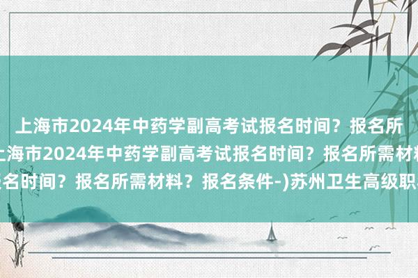 上海市2024年中药学副高考试报名时间？报名所需材料？报名条件-(上海市2024年中药学副高考试报名时间？报名所需材料？报名条件-)苏州卫生高级职称考试