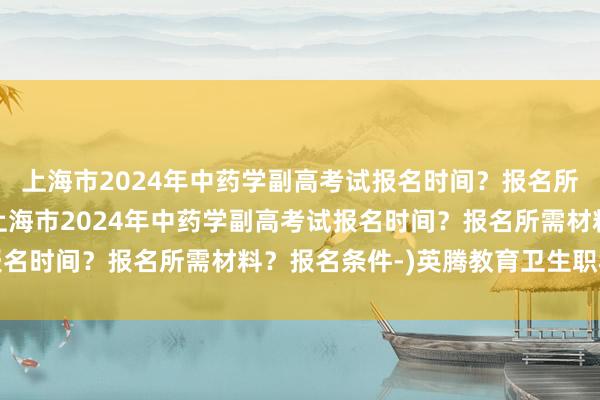 上海市2024年中药学副高考试报名时间？报名所需材料？报名条件-(上海市2024年中药学副高考试报名时间？报名所需材料？报名条件-)英腾教育卫生职称考试