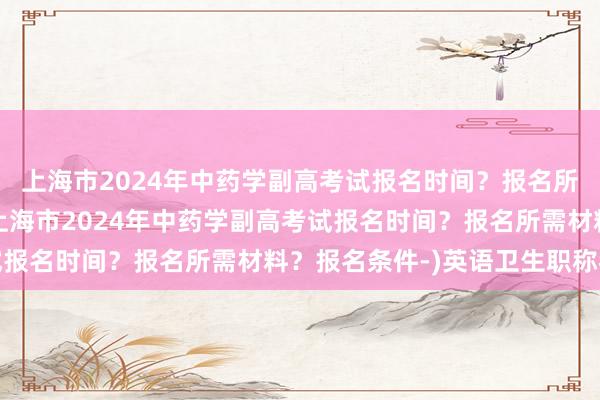 上海市2024年中药学副高考试报名时间？报名所需材料？报名条件-(上海市2024年中药学副高考试报名时间？报名所需材料？报名条件-)英语卫生职称考试