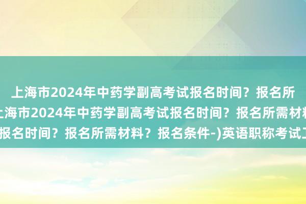 上海市2024年中药学副高考试报名时间？报名所需材料？报名条件-(上海市2024年中药学副高考试报名时间？报名所需材料？报名条件-)英语职称考试卫生c
