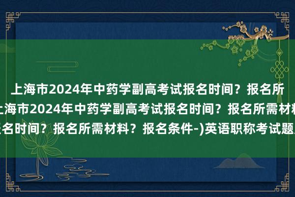上海市2024年中药学副高考试报名时间？报名所需材料？报名条件-(上海市2024年中药学副高考试报名时间？报名所需材料？报名条件-)英语职称考试题库卫生