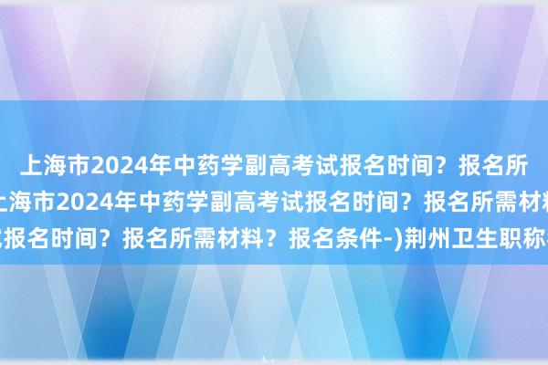 上海市2024年中药学副高考试报名时间？报名所需材料？报名条件-(上海市2024年中药学副高考试报名时间？报名所需材料？报名条件-)荆州卫生职称考试