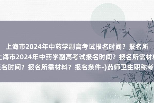 上海市2024年中药学副高考试报名时间？报名所需材料？报名条件-(上海市2024年中药学副高考试报名时间？报名所需材料？报名条件-)药师卫生职称考试大纲