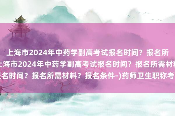 上海市2024年中药学副高考试报名时间？报名所需材料？报名条件-(上海市2024年中药学副高考试报名时间？报名所需材料？报名条件-)药师卫生职称考试考纲
