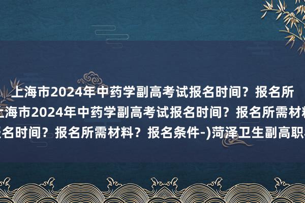 上海市2024年中药学副高考试报名时间？报名所需材料？报名条件-(上海市2024年中药学副高考试报名时间？报名所需材料？报名条件-)菏泽卫生副高职称考试