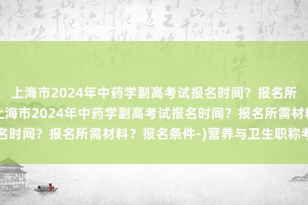上海市2024年中药学副高考试报名时间？报名所需材料？报名条件-(上海市2024年中药学副高考试报名时间？报名所需材料？报名条件-)营养与卫生职称考试科目