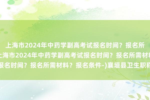 上海市2024年中药学副高考试报名时间？报名所需材料？报名条件-(上海市2024年中药学副高考试报名时间？报名所需材料？报名条件-)襄垣县卫生职称考试