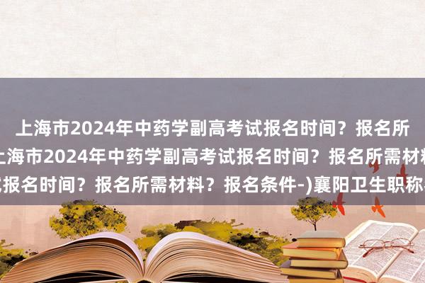 上海市2024年中药学副高考试报名时间？报名所需材料？报名条件-(上海市2024年中药学副高考试报名时间？报名所需材料？报名条件-)襄阳卫生职称考试