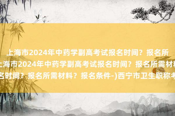 上海市2024年中药学副高考试报名时间？报名所需材料？报名条件-(上海市2024年中药学副高考试报名时间？报名所需材料？报名条件-)西宁市卫生职称考试网站
