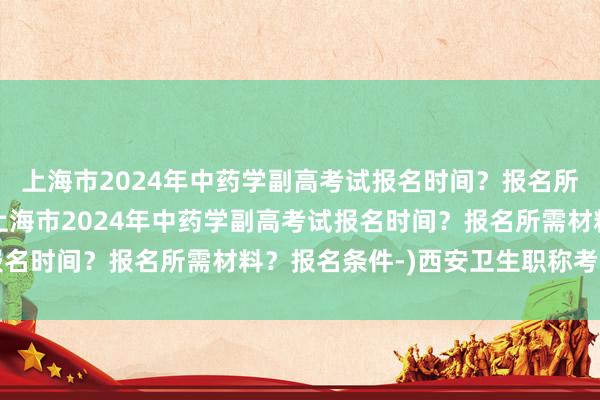 上海市2024年中药学副高考试报名时间？报名所需材料？报名条件-(上海市2024年中药学副高考试报名时间？报名所需材料？报名条件-)西安卫生职称考试报名