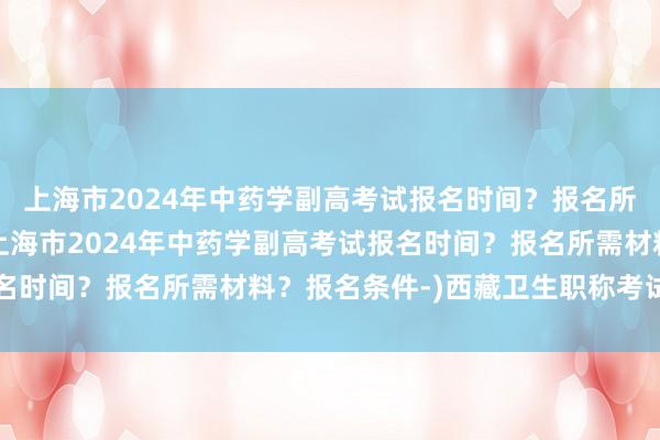 上海市2024年中药学副高考试报名时间？报名所需材料？报名条件-(上海市2024年中药学副高考试报名时间？报名所需材料？报名条件-)西藏卫生职称考试网官网