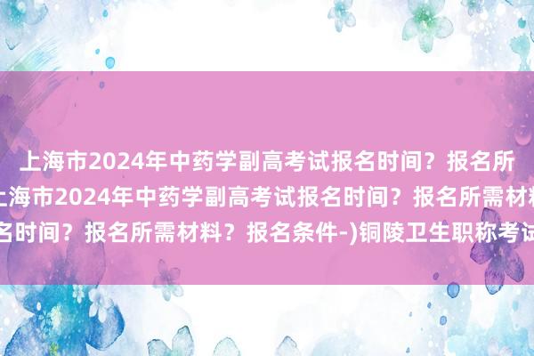 上海市2024年中药学副高考试报名时间？报名所需材料？报名条件-(上海市2024年中药学副高考试报名时间？报名所需材料？报名条件-)铜陵卫生职称考试延期吗