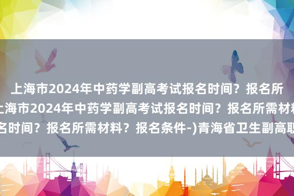 上海市2024年中药学副高考试报名时间？报名所需材料？报名条件-(上海市2024年中药学副高考试报名时间？报名所需材料？报名条件-)青海省卫生副高职称考试