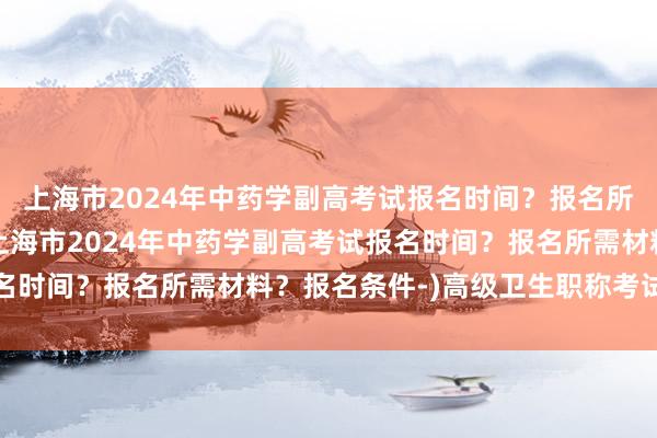 上海市2024年中药学副高考试报名时间？报名所需材料？报名条件-(上海市2024年中药学副高考试报名时间？报名所需材料？报名条件-)高级卫生职称考试改成绩