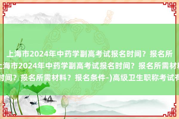 上海市2024年中药学副高考试报名时间？报名所需材料？报名条件-(上海市2024年中药学副高考试报名时间？报名所需材料？报名条件-)高级卫生职称考试有多少道题