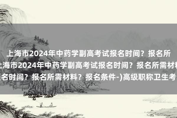 上海市2024年中药学副高考试报名时间？报名所需材料？报名条件-(上海市2024年中药学副高考试报名时间？报名所需材料？报名条件-)高级职称卫生考试条件