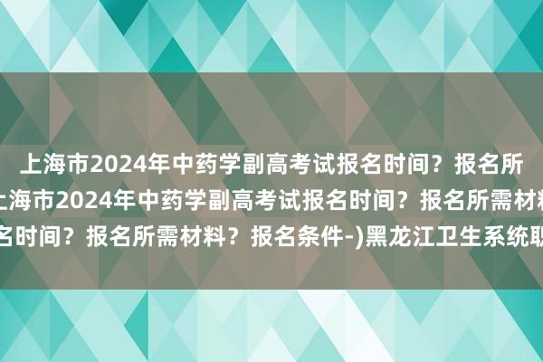 上海市2024年中药学副高考试报名时间？报名所需材料？报名条件-(上海市2024年中药学副高考试报名时间？报名所需材料？报名条件-)黑龙江卫生系统职称考试
