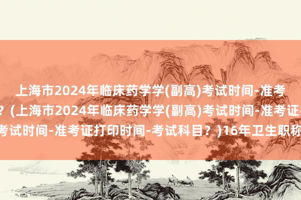 上海市2024年临床药学学(副高)考试时间-准考证打印时间-考试科目？(上海市2024年临床药学学(副高)考试时间-准考证打印时间-考试科目？)16年卫生职称考试查分