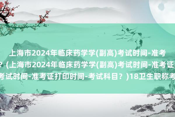 上海市2024年临床药学学(副高)考试时间-准考证打印时间-考试科目？(上海市2024年临床药学学(副高)考试时间-准考证打印时间-考试科目？)18卫生职称考试方式表