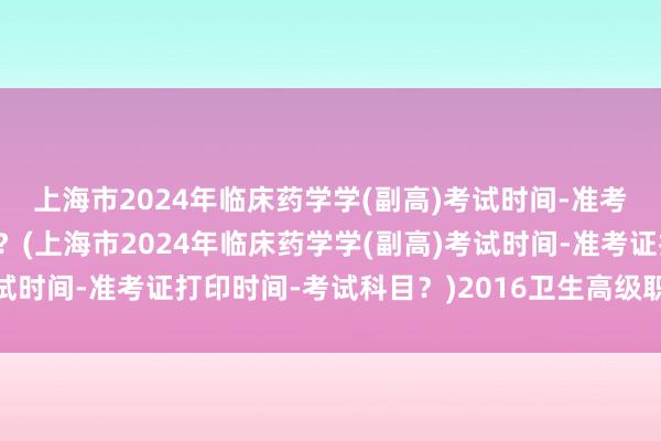 上海市2024年临床药学学(副高)考试时间-准考证打印时间-考试科目？(上海市2024年临床药学学(副高)考试时间-准考证打印时间-考试科目？)2016卫生高级职称考试时间