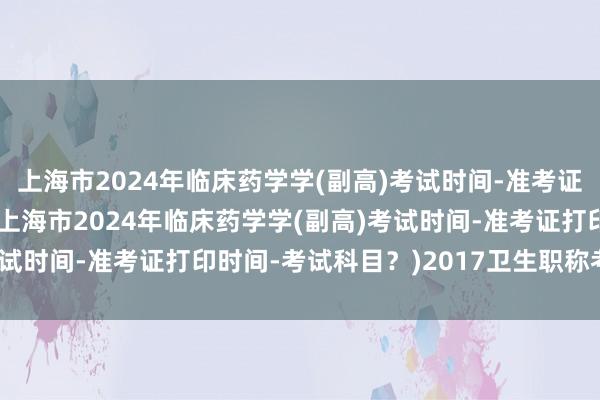 上海市2024年临床药学学(副高)考试时间-准考证打印时间-考试科目？(上海市2024年临床药学学(副高)考试时间-准考证打印时间-考试科目？)2017卫生职称考试题型
