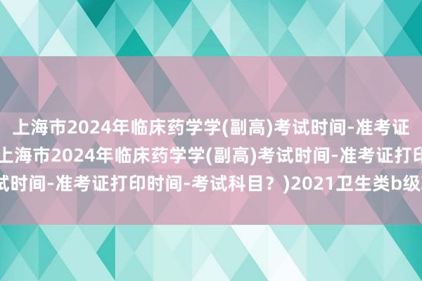 上海市2024年临床药学学(副高)考试时间-准考证打印时间-考试科目？(上海市2024年临床药学学(副高)考试时间-准考证打印时间-考试科目？)2021卫生类b级职称考试