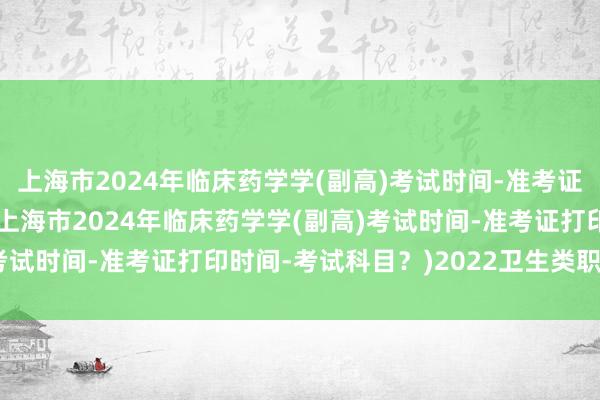 上海市2024年临床药学学(副高)考试时间-准考证打印时间-考试科目？(上海市2024年临床药学学(副高)考试时间-准考证打印时间-考试科目？)2022卫生类职称考试