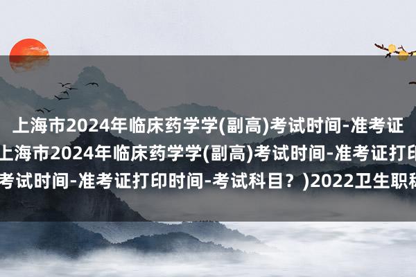 上海市2024年临床药学学(副高)考试时间-准考证打印时间-考试科目？(上海市2024年临床药学学(副高)考试时间-准考证打印时间-考试科目？)2022卫生职称考试