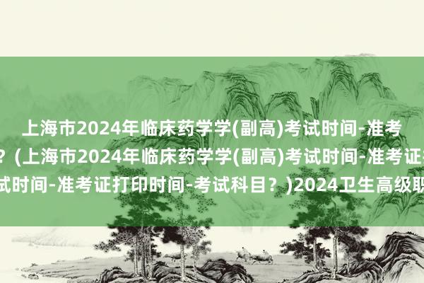 上海市2024年临床药学学(副高)考试时间-准考证打印时间-考试科目？(上海市2024年临床药学学(副高)考试时间-准考证打印时间-考试科目？)2024卫生高级职称考试时间
