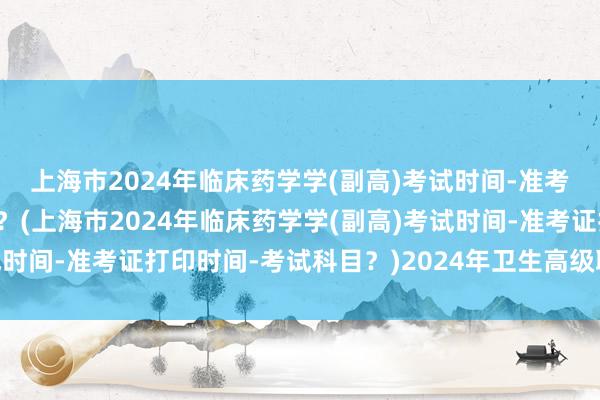 上海市2024年临床药学学(副高)考试时间-准考证打印时间-考试科目？(上海市2024年临床药学学(副高)考试时间-准考证打印时间-考试科目？)2024年卫生高级职称考试审核