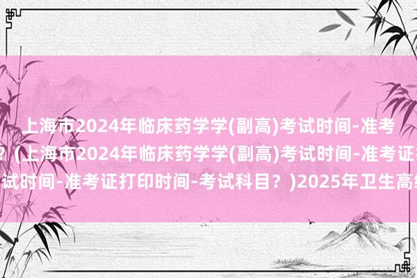 上海市2024年临床药学学(副高)考试时间-准考证打印时间-考试科目？(上海市2024年临床药学学(副高)考试时间-准考证打印时间-考试科目？)2025年卫生高级职称考试