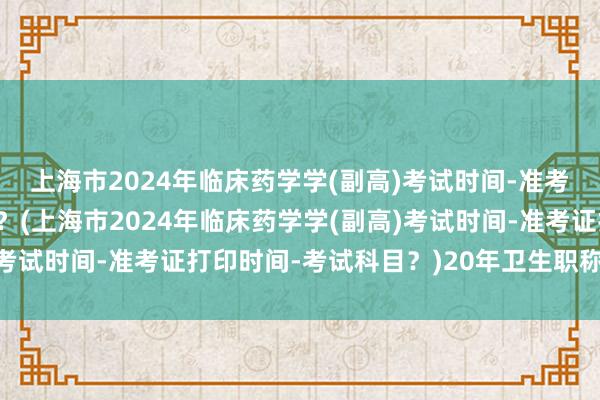 上海市2024年临床药学学(副高)考试时间-准考证打印时间-考试科目？(上海市2024年临床药学学(副高)考试时间-准考证打印时间-考试科目？)20年卫生职称考试成绩