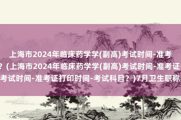 上海市2024年临床药学学(副高)考试时间-准考证打印时间-考试科目？(上海市2024年临床药学学(副高)考试时间-准考证打印时间-考试科目？)7月卫生职称考试延迟