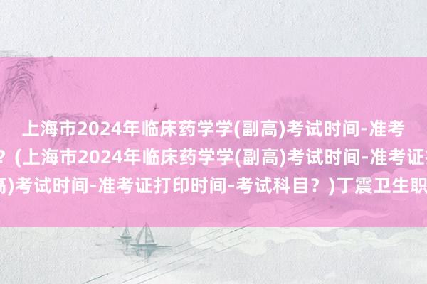 上海市2024年临床药学学(副高)考试时间-准考证打印时间-考试科目？(上海市2024年临床药学学(副高)考试时间-准考证打印时间-考试科目？)丁震卫生职称考试