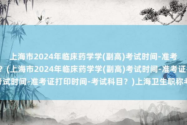上海市2024年临床药学学(副高)考试时间-准考证打印时间-考试科目？(上海市2024年临床药学学(副高)考试时间-准考证打印时间-考试科目？)上海卫生职称考试报名费