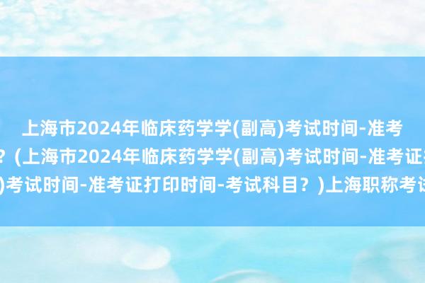 上海市2024年临床药学学(副高)考试时间-准考证打印时间-考试科目？(上海市2024年临床药学学(副高)考试时间-准考证打印时间-考试科目？)上海职称考试网卫生