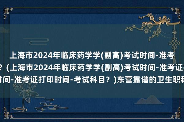 上海市2024年临床药学学(副高)考试时间-准考证打印时间-考试科目？(上海市2024年临床药学学(副高)考试时间-准考证打印时间-考试科目？)东营靠谱的卫生职称考试报名报价