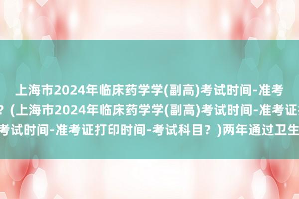 上海市2024年临床药学学(副高)考试时间-准考证打印时间-考试科目？(上海市2024年临床药学学(副高)考试时间-准考证打印时间-考试科目？)两年通过卫生职称考试